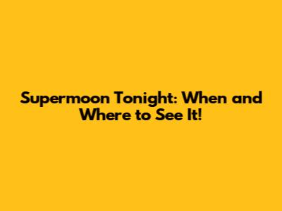 Supermoon Tonight: When and Where to See It!