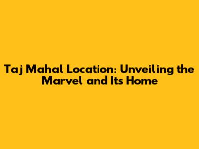 Taj Mahal Location: Unveiling the Marvel and Its Home