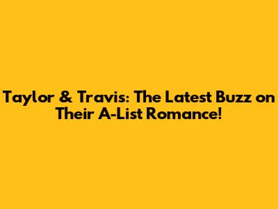 Taylor & Travis: The Latest Buzz on Their A-List Romance!