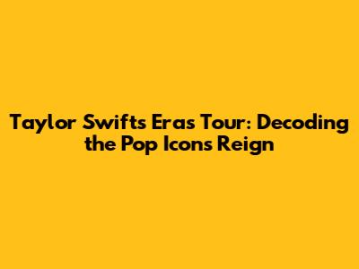 Taylor Swift's Eras Tour: Decoding the Pop Icon's Reign