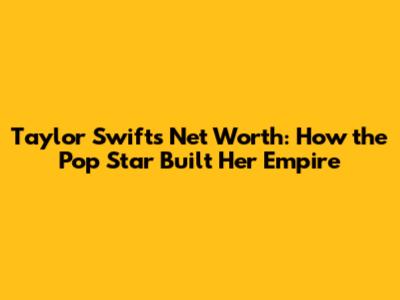 Taylor Swift's Net Worth: How the Pop Star Built Her Empire