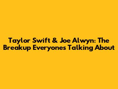 Taylor Swift & Joe Alwyn: The Breakup Everyone's Talking About
