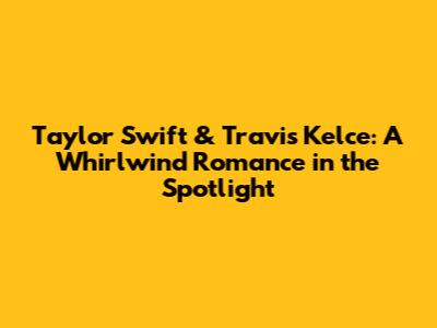 Taylor Swift & Travis Kelce: A Whirlwind Romance in the Spotlight