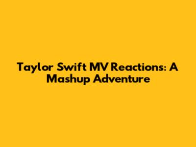 Taylor Swift MV Reactions: A Mashup Adventure