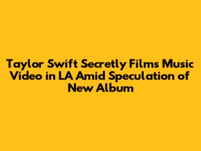 Taylor Swift Secretly Films Music Video in LA Amid Speculation of New Album