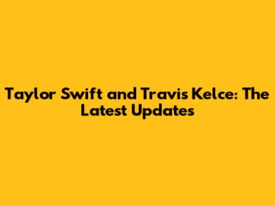Taylor Swift and Travis Kelce: The Latest Updates