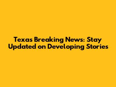 Texas Breaking News: Stay Updated on Developing Stories