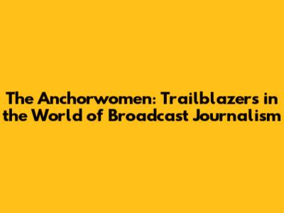 The Anchorwomen: Trailblazers in the World of Broadcast Journalism