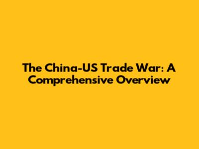 The China-US Trade War: A Comprehensive Overview