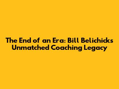 The End of an Era: Bill Belichick's Unmatched Coaching Legacy