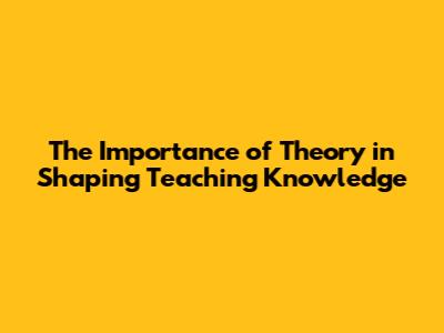 The Importance of Theory in Shaping Teaching Knowledge