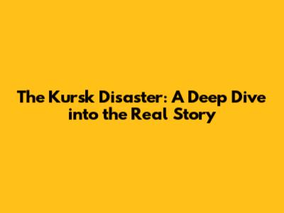 The Kursk Disaster: A Deep Dive into the Real Story