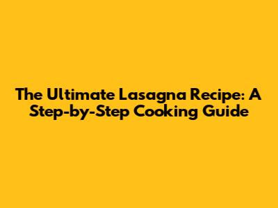 The Ultimate Lasagna Recipe: A Step-by-Step Cooking Guide