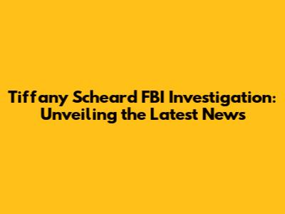 Tiffany Scheard FBI Investigation: Unveiling the Latest News