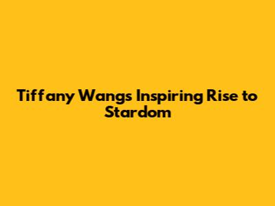 Tiffany Wang's Inspiring Rise to Stardom