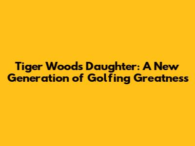 Tiger Woods' Daughter: A New Generation of Golfing Greatness