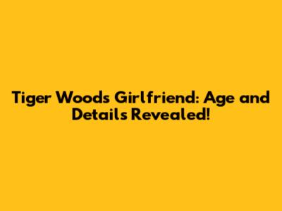 Tiger Woods' Girlfriend: Age and Details Revealed!