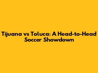Tijuana vs Toluca: A Head-to-Head Soccer Showdown