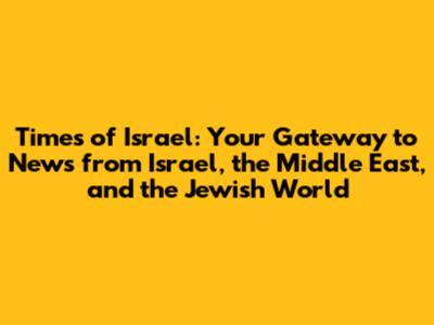 Times of Israel: Your Gateway to News from Israel, the Middle East, and the Jewish World