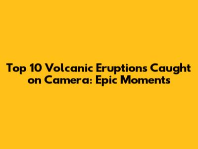 Top 10 Volcanic Eruptions Caught on Camera: Epic Moments
