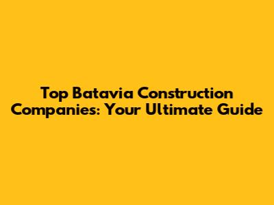 Top Batavia Construction Companies: Your Ultimate Guide