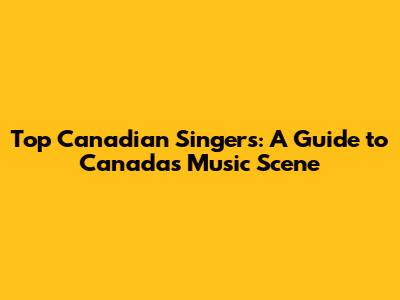 Top Canadian Singers: A Guide to Canada's Music Scene
