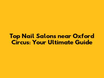 Top Nail Salons near Oxford Circus: Your Ultimate Guide