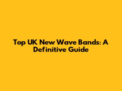 Top UK New Wave Bands: A Definitive Guide