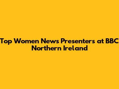Top Women News Presenters at BBC Northern Ireland