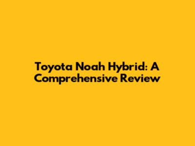 Toyota Noah Hybrid: A Comprehensive Review