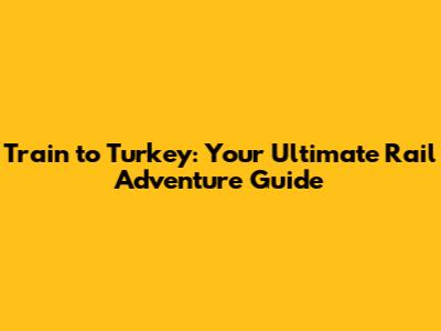 Train to Turkey: Your Ultimate Rail Adventure Guide