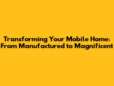 Transforming Your Mobile Home: From Manufactured to Magnificent