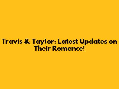 Travis & Taylor: Latest Updates on Their Romance!