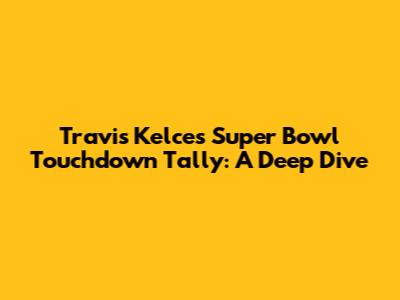 Travis Kelce's Super Bowl Touchdown Tally: A Deep Dive