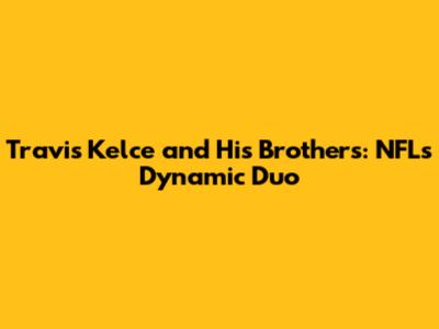 Travis Kelce and His Brothers: NFL's Dynamic Duo
