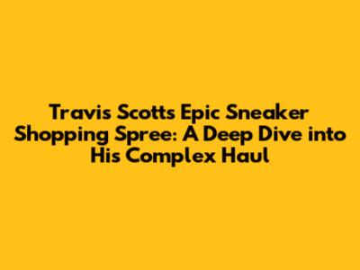 Travis Scott's Epic Sneaker Shopping Spree: A Deep Dive into His Complex Haul