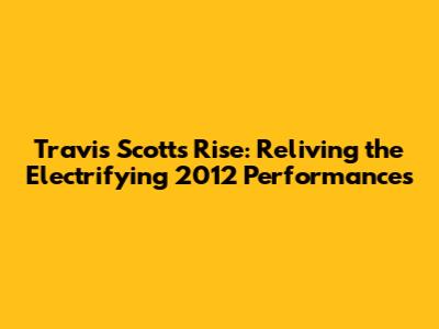 Travis Scott's Rise: Reliving the Electrifying 2012 Performances