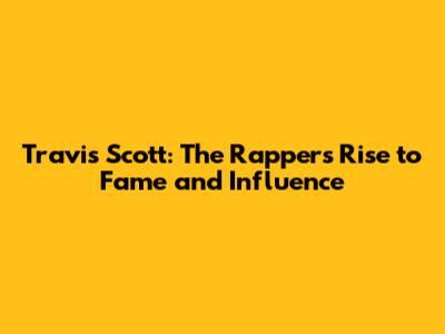 Travis Scott: The Rapper's Rise to Fame and Influence