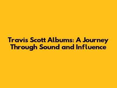 Travis Scott Albums: A Journey Through Sound and Influence