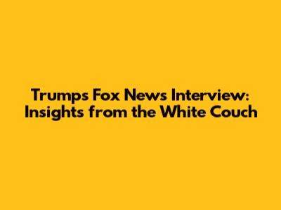 Trump's Fox News Interview: Insights from the White Couch