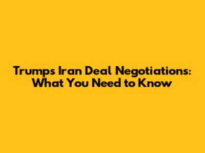 Trump's Iran Deal Negotiations: What You Need to Know