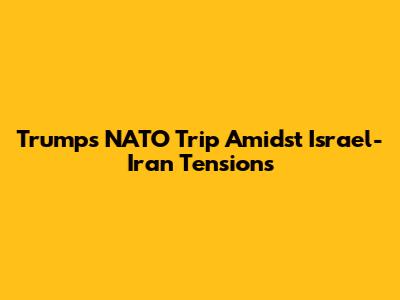 Trump's NATO Trip Amidst Israel-Iran Tensions