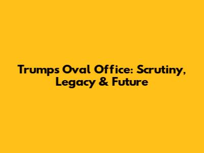 Trump's Oval Office: Scrutiny, Legacy & Future