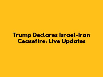 Trump Declares Israel-Iran Ceasefire: Live Updates