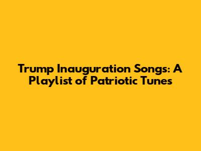 Trump Inauguration Songs: A Playlist of Patriotic Tunes
