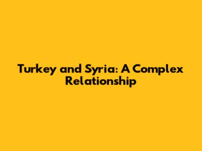Turkey and Syria: A Complex Relationship