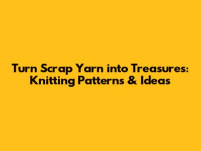 Turn Scrap Yarn into Treasures: Knitting Patterns & Ideas