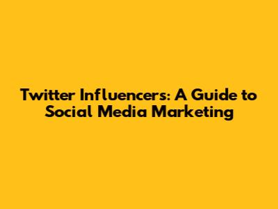 Twitter Influencers: A Guide to Social Media Marketing