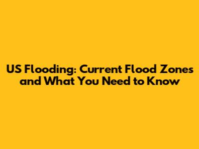 US Flooding: Current Flood Zones and What You Need to Know