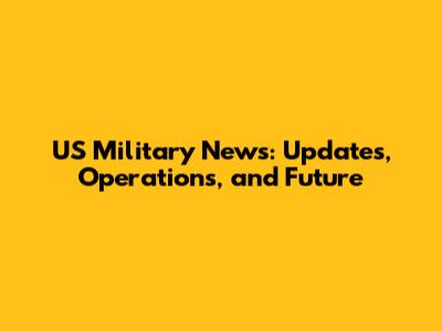 US Military News: Updates, Operations, and Future